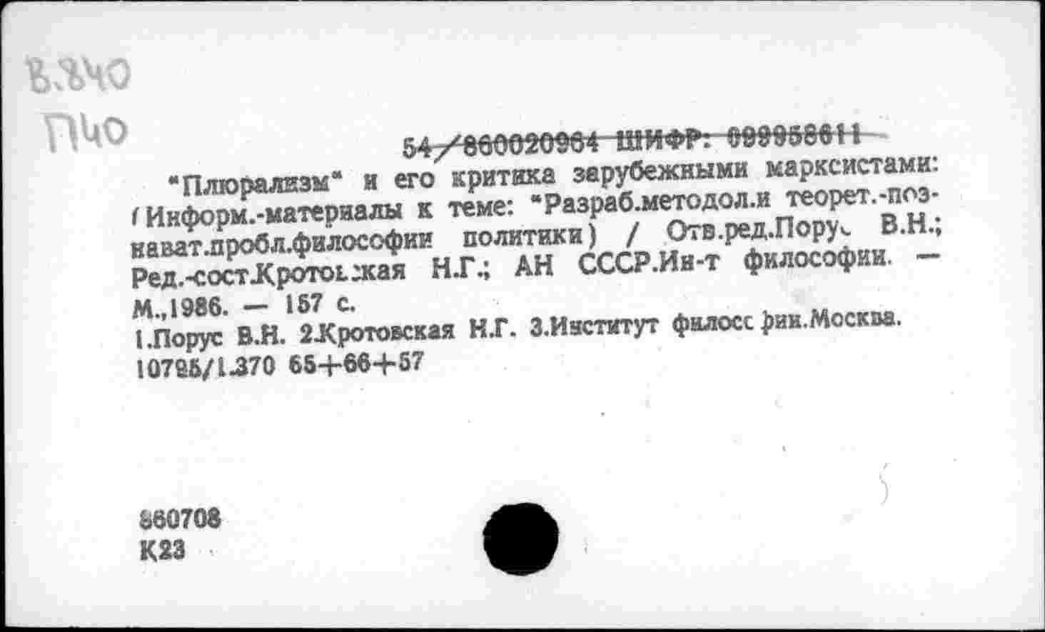 ﻿МЧО
54/800020064ШИФР:0899666 Н
• Плюрализм“ и его критика зарубежными марксистами;
< Информ7материалы к теме: “Разраб.методол.и теорет.-п з-наватпробл.философии политики) / Отв.ред.Пору^ ВН” Ре“<ЖД«-^ НГ.; АН СССР.Ин-т философии. -
ЬПору?В.Н.'2 ЗСротовская Н.Г. З.Иаститут филосс рик.Москва. 10785/1-370 654-664-57
560708 К23